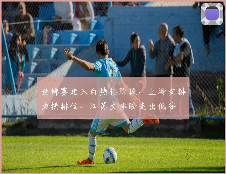 世锦赛进入白热化阶段，上海女排力拼排位，江苏女排盼走出低谷