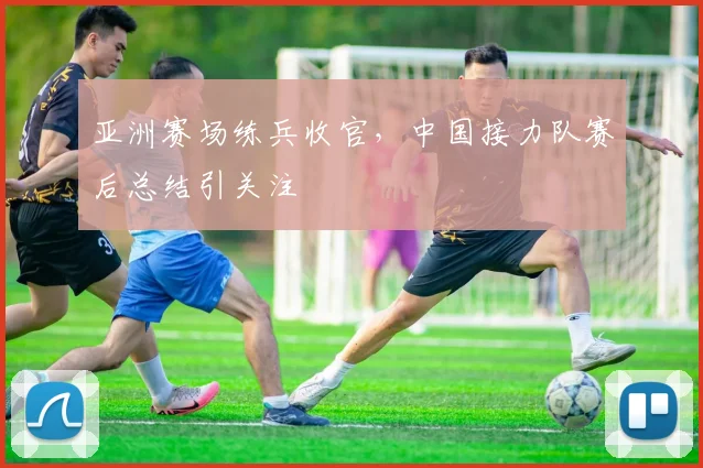 亚洲赛场练兵收官，中国接力队赛后总结引关注
