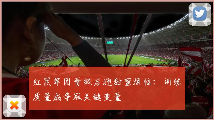 红黑军团晋级后迎甜蜜烦恼：训练质量成争冠关键变量