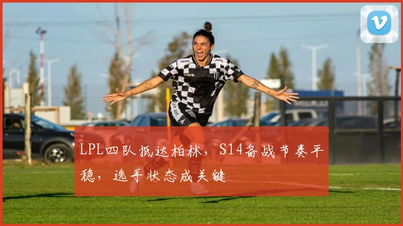 LPL四队抵达柏林，S14备战节奏平稳，选手状态成关键