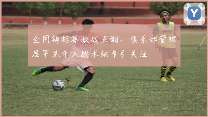全国锦标赛激战正酣，俱乐部管理层罕见介入战术细节引关注