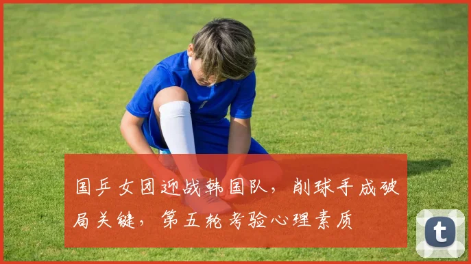 国乒女团迎战韩国队，削球手成破局关键，第五轮考验心理素质