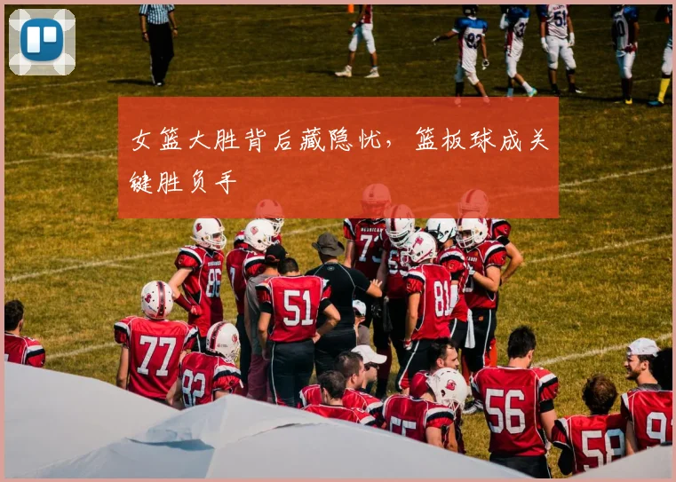 女篮大胜背后藏隐忧，篮板球成关键胜负手