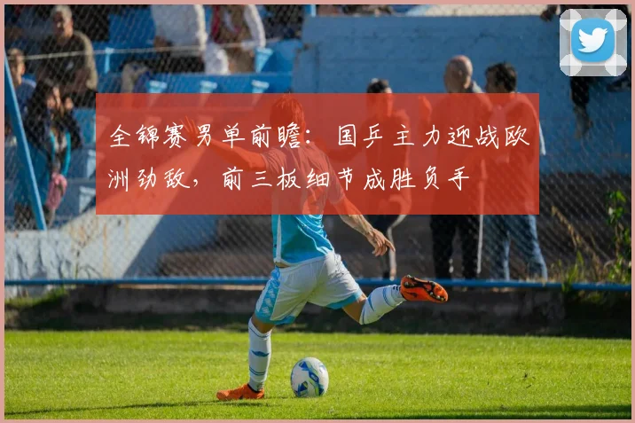 全锦赛男单前瞻：国乒主力迎战欧洲劲敌，前三板细节成胜负手