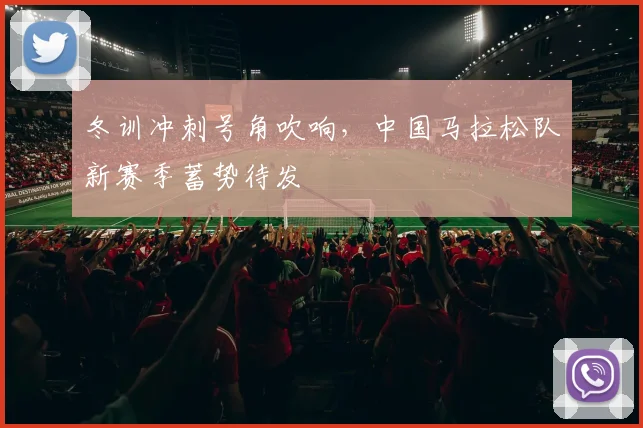 冬训冲刺号角吹响，中国马拉松队新赛季蓄势待发