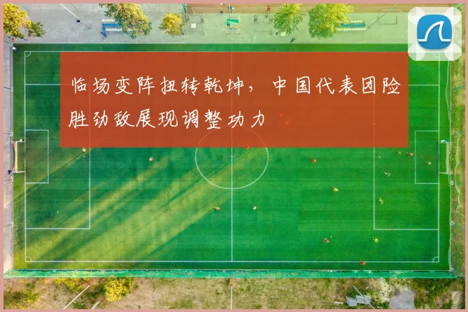 临场变阵扭转乾坤，中国代表团险胜劲敌展现调整功力
