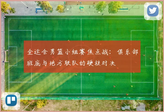 全运会男篮小组赛焦点战：俱乐部班底与地方联队的硬核对决