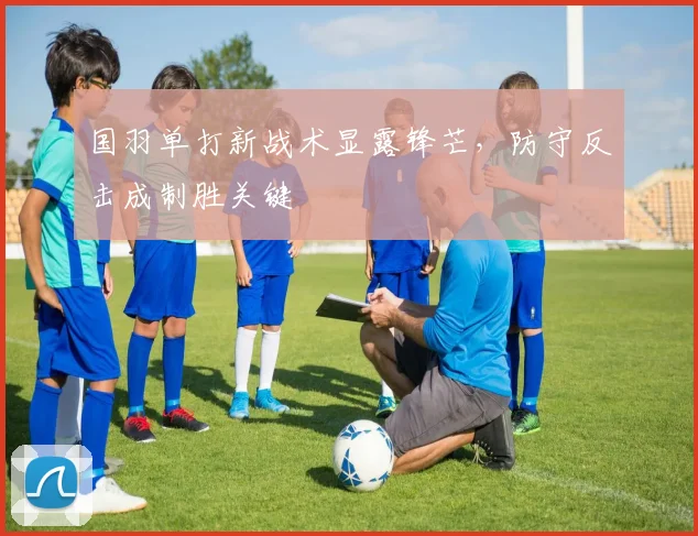 国羽单打新战术显露锋芒，防守反击成制胜关键