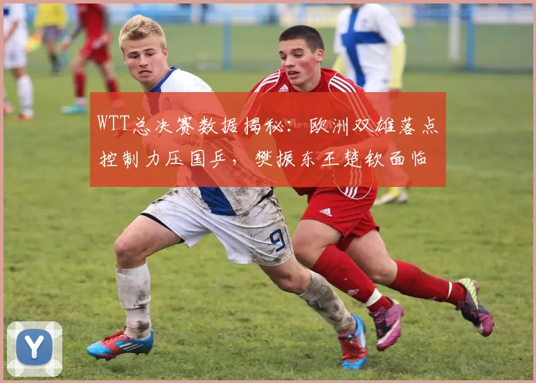 WTT总决赛数据揭秘：欧洲双雄落点控制力压国乒，樊振东王楚钦面临新挑战