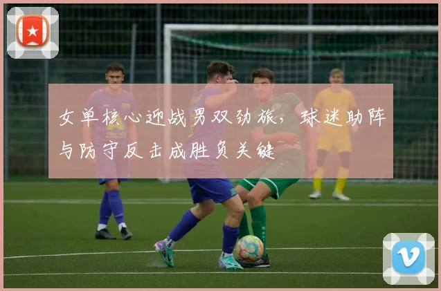 女单核心迎战男双劲旅，球迷助阵与防守反击成胜负关键
