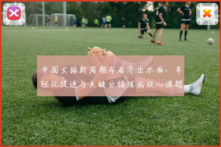 中国女排新周期布局浮出水面，年轻化提速与关键分锤炼成核心课题