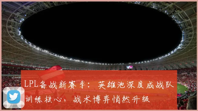 LPL备战新赛季：英雄池深度成战队训练核心，战术博弈悄然升级