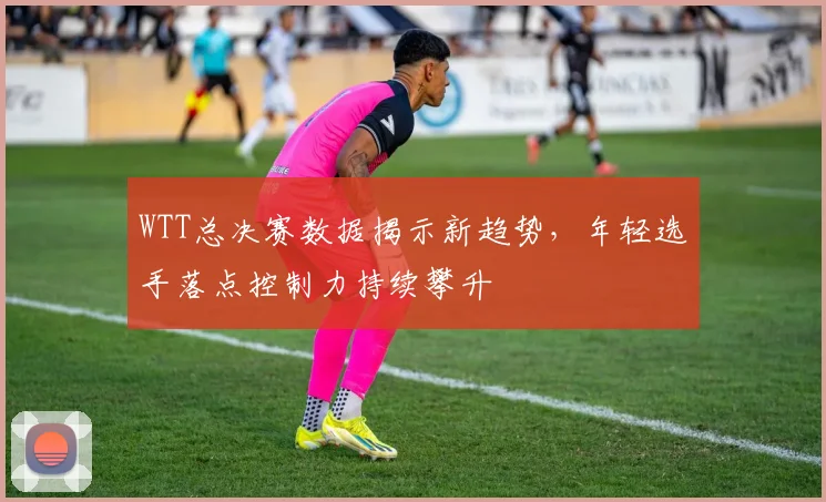 WTT总决赛数据揭示新趋势，年轻选手落点控制力持续攀升