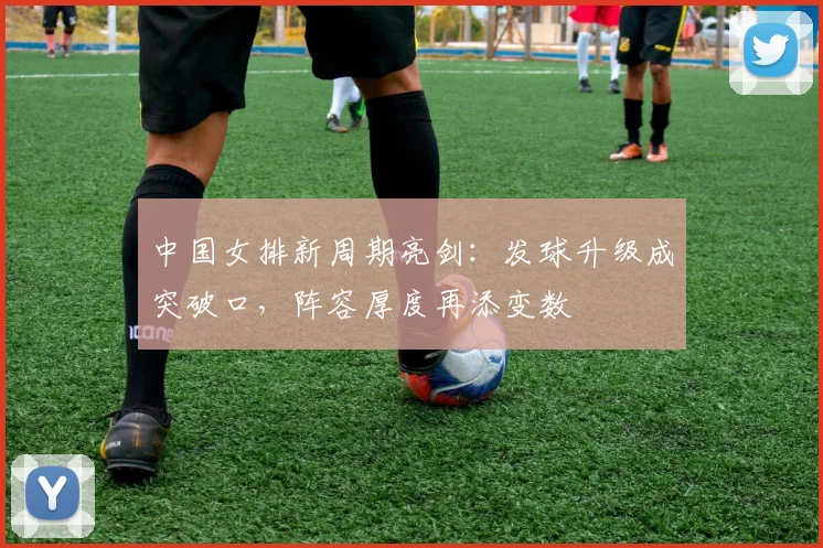 中国女排新周期亮剑：发球升级成突破口，阵容厚度再添变数