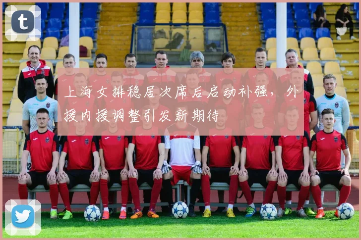 上海女排稳居次席后启动补强，外援内援调整引发新期待