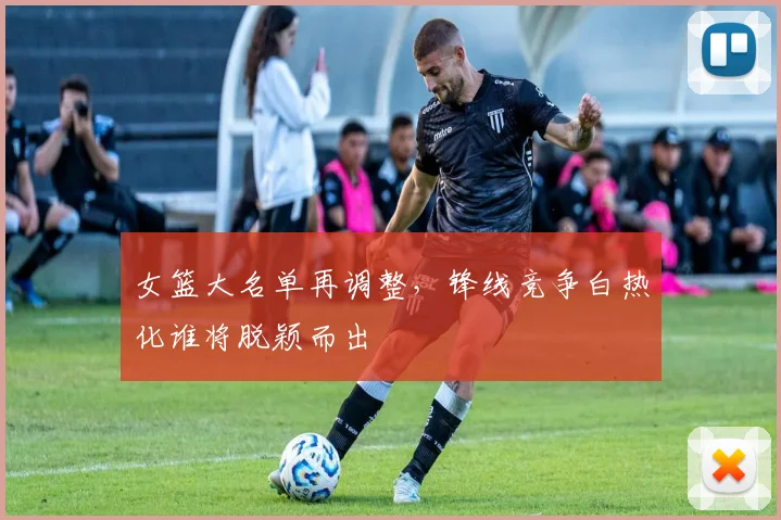 女篮大名单再调整，锋线竞争白热化谁将脱颖而出
