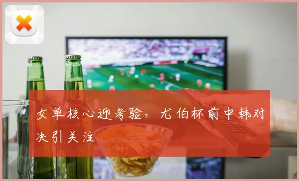 女单核心迎考验，尤伯杯前中韩对决引关注