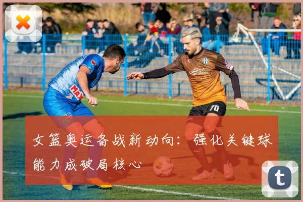 女篮奥运备战新动向：强化关键球能力成破局核心