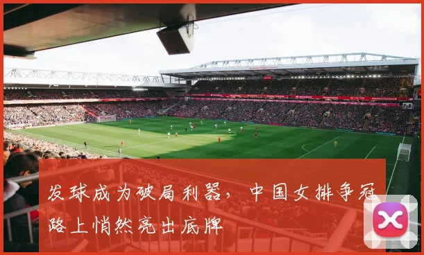 发球成为破局利器，中国女排争冠路上悄然亮出底牌