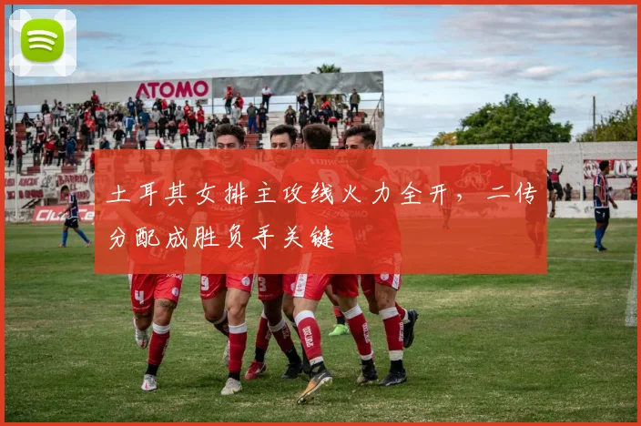 土耳其女排主攻线火力全开，二传分配成胜负手关键