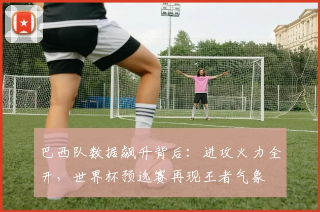 巴西队数据飙升背后：进攻火力全开，世界杯预选赛再现王者气象