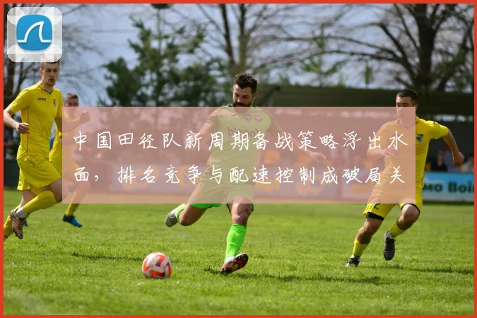 中国田径队新周期备战策略浮出水面，排名竞争与配速控制成破局关键