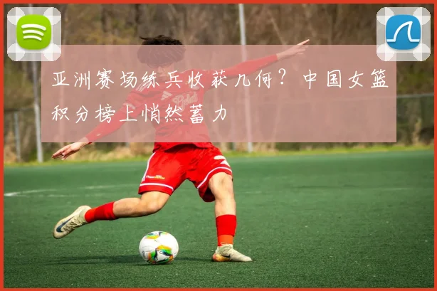 亚洲赛场练兵收获几何？中国女篮积分榜上悄然蓄力