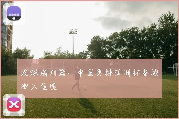 发球成利器，中国男排亚洲杯备战渐入佳境