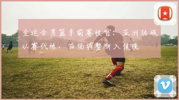 全运会男篮季前赛收官：亚洲劲旅以赛代练，临场调整渐入佳境