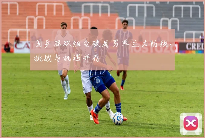 国乒混双组合破局男单主力防线，挑战与机遇并存