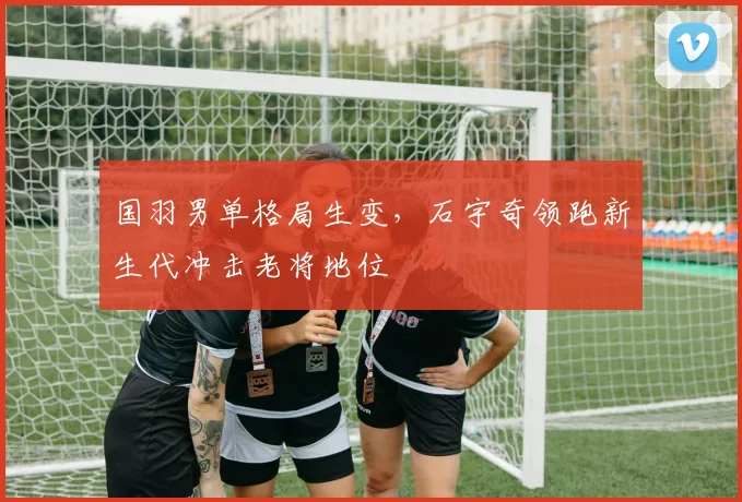 国羽男单格局生变，石宇奇领跑新生代冲击老将地位