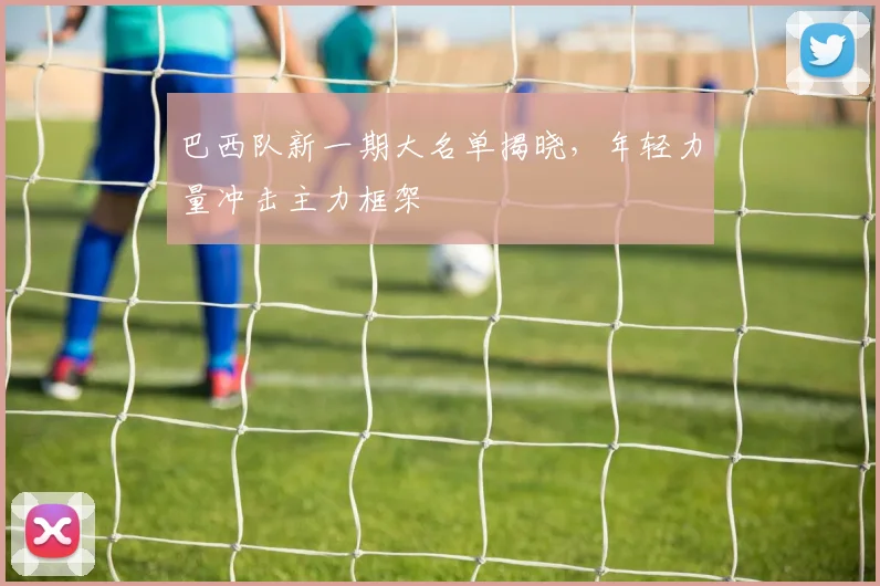 巴西队新一期大名单揭晓，年轻力量冲击主力框架