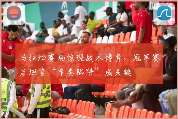 马拉松赛场惊现战术博弈，冠军赛后坦言“节奏陷阱”成关键