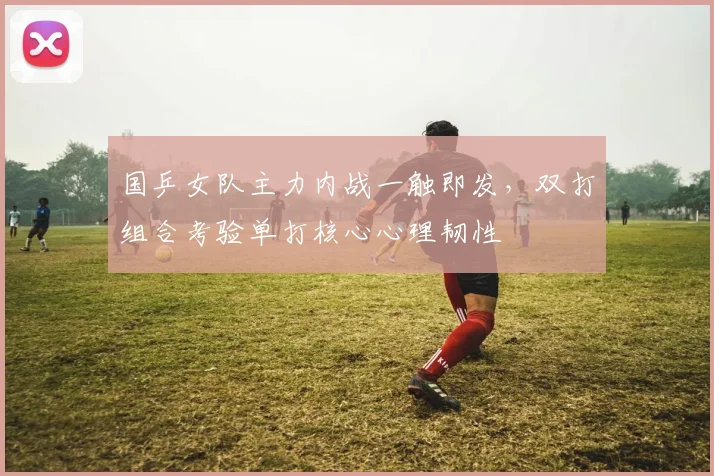 国乒女队主力内战一触即发，双打组合考验单打核心心理韧性