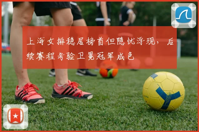 上海女排稳居榜首但隐忧浮现，后续赛程考验卫冕冠军成色