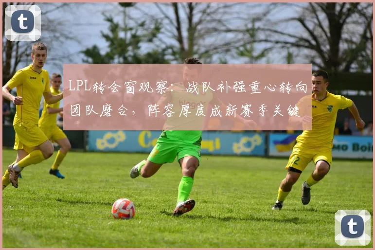 LPL转会窗观察：战队补强重心转向团队磨合，阵容厚度成新赛季关键变量