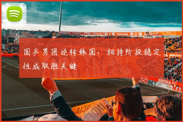 国乒男团逆转韩国，相持阶段稳定性成取胜关键