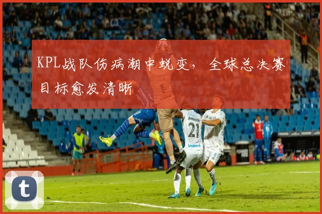 KPL战队伤病潮中蜕变，全球总决赛目标愈发清晰