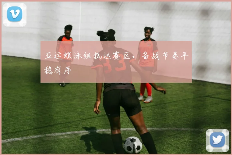 亚运蝶泳组抵达赛区，备战节奏平稳有序