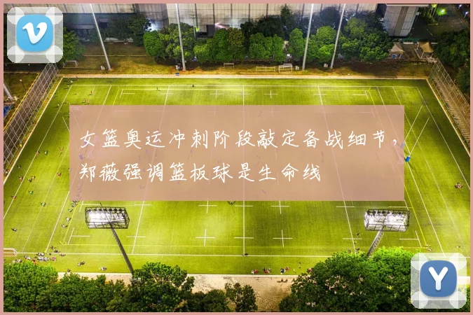 女篮奥运冲刺阶段敲定备战细节，郑薇强调篮板球是生命线
