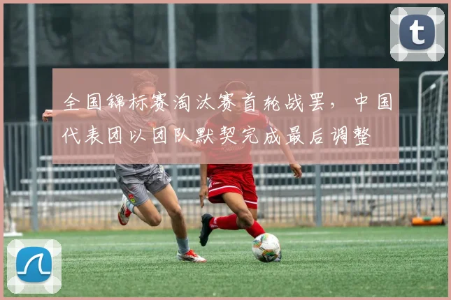 全国锦标赛淘汰赛首轮战罢，中国代表团以团队默契完成最后调整