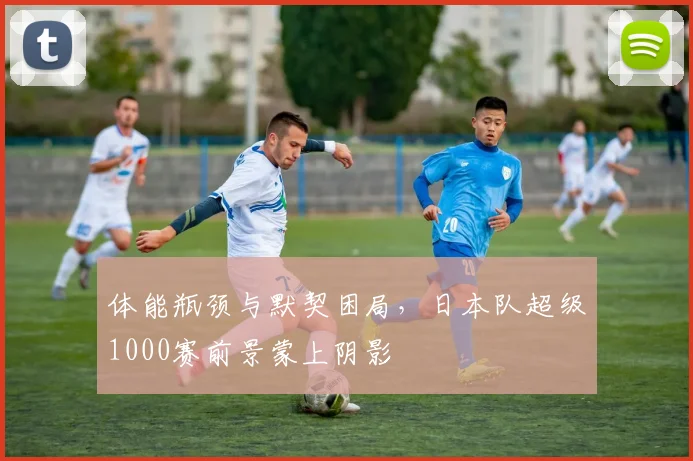 体能瓶颈与默契困局，日本队超级1000赛前景蒙上阴影