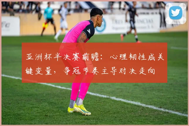 亚洲杯半决赛前瞻：心理韧性成关键变量，争冠节奏主导对决走向