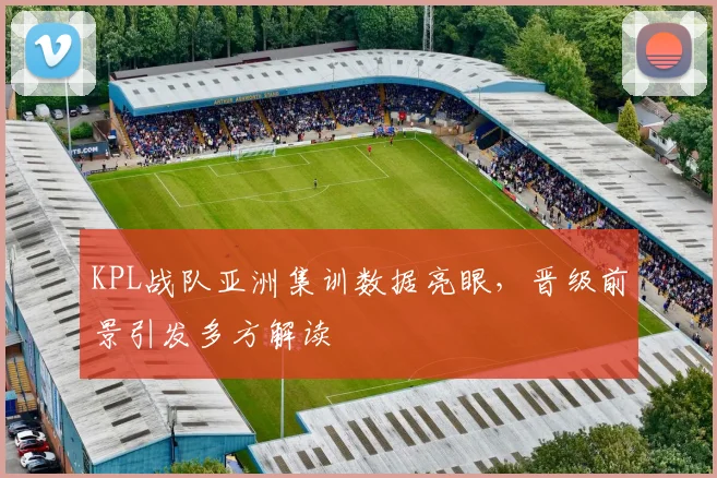 KPL战队亚洲集训数据亮眼，晋级前景引发多方解读